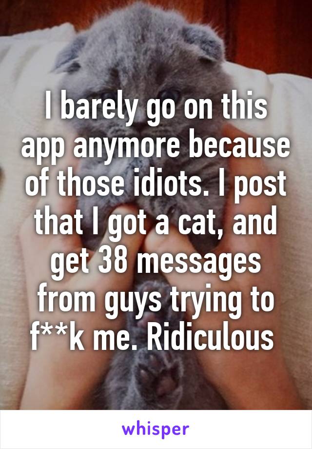 I barely go on this app anymore because of those idiots. I post that I got a cat, and get 38 messages from guys trying to f**k me. Ridiculous 