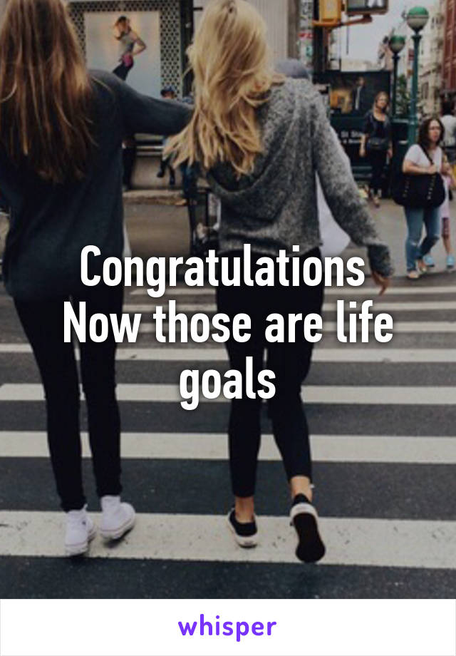 Congratulations 
Now those are life goals
