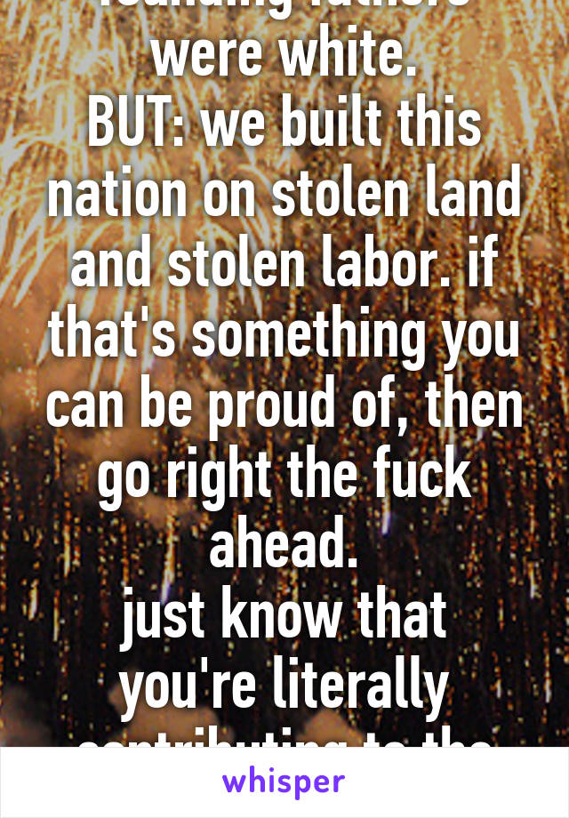 yes, (i think) all the founding fathers were white.
BUT: we built this nation on stolen land and stolen labor. if that's something you can be proud of, then go right the fuck ahead.
just know that you're literally contributing to the collapse of civilization.