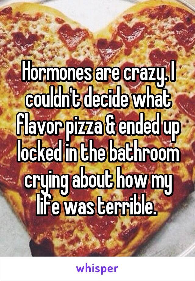 Hormones are crazy. I couldn't decide what flavor pizza & ended up locked in the bathroom crying about how my life was terrible. 