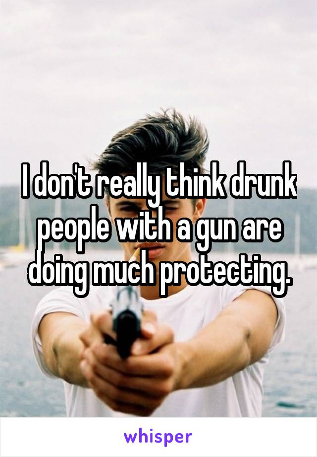 I don't really think drunk people with a gun are doing much protecting.