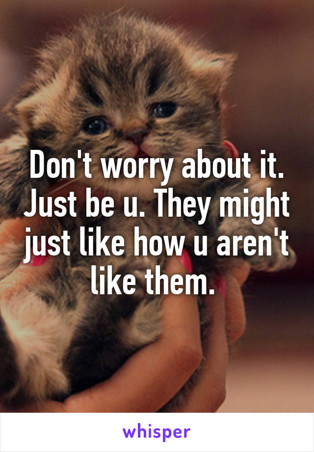 Don't worry about it. Just be u. They might just like how u aren't like them. 
