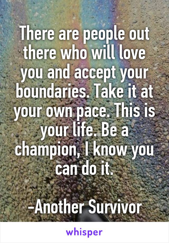 There are people out there who will love you and accept your boundaries. Take it at your own pace. This is your life. Be a champion, I know you can do it.

-Another Survivor