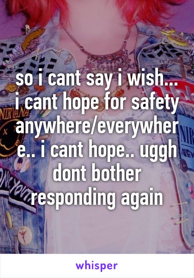 so i cant say i wish... i cant hope for safety anywhere/everywhere.. i cant hope.. uggh dont bother responding again