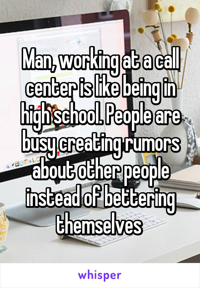 Man, working at a call center is like being in high school. People are busy creating rumors about other people instead of bettering themselves 