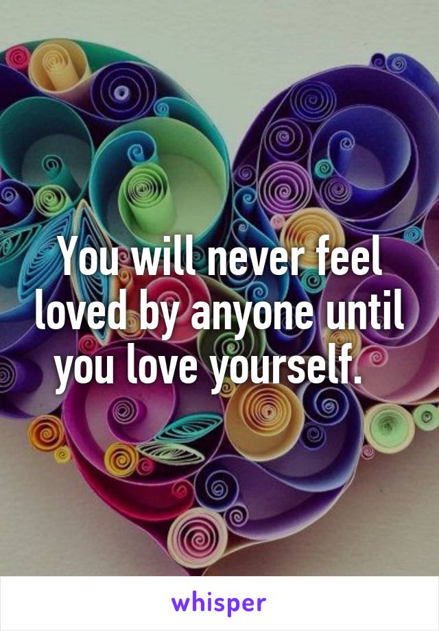 You will never feel loved by anyone until you love yourself.  