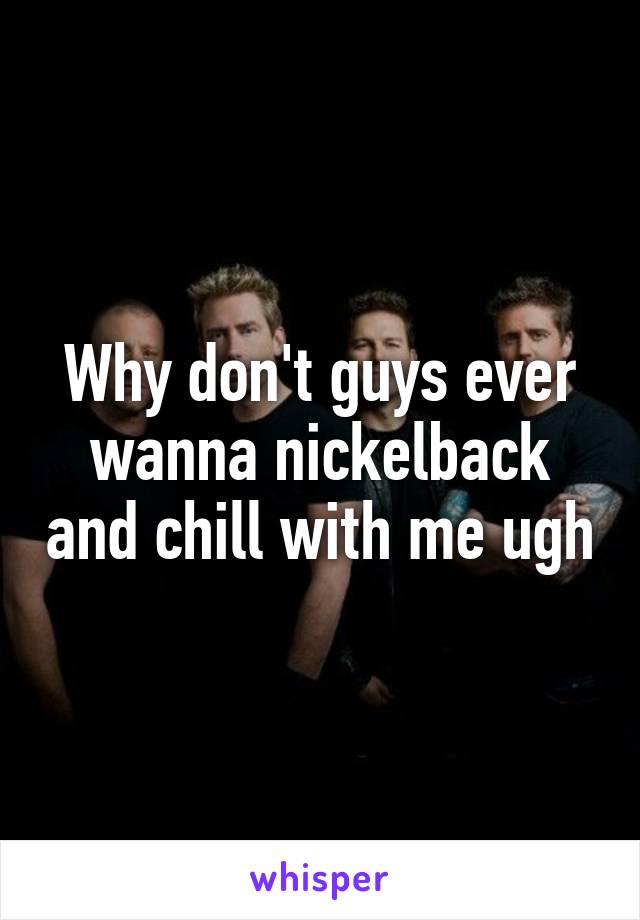 Why don't guys ever wanna nickelback and chill with me ugh