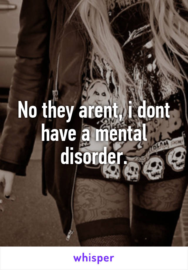 No they arent, i dont have a mental disorder.