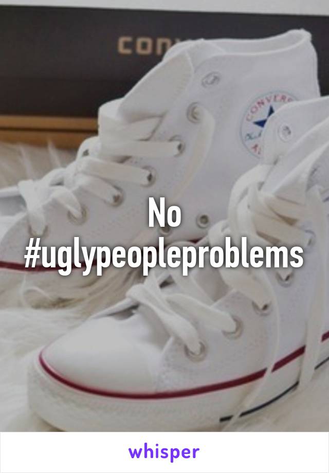 No #uglypeopleproblems