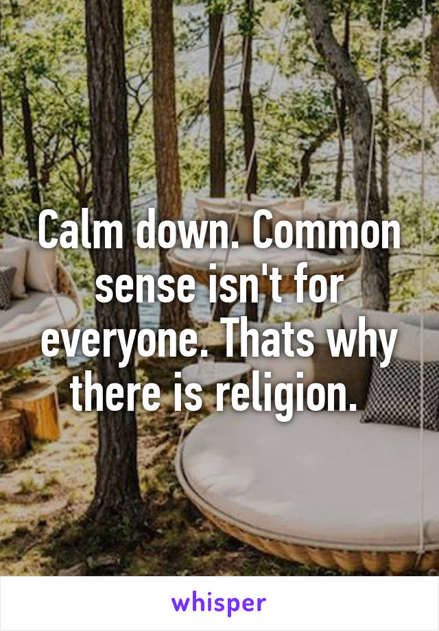 Calm down. Common sense isn't for everyone. Thats why there is religion. 