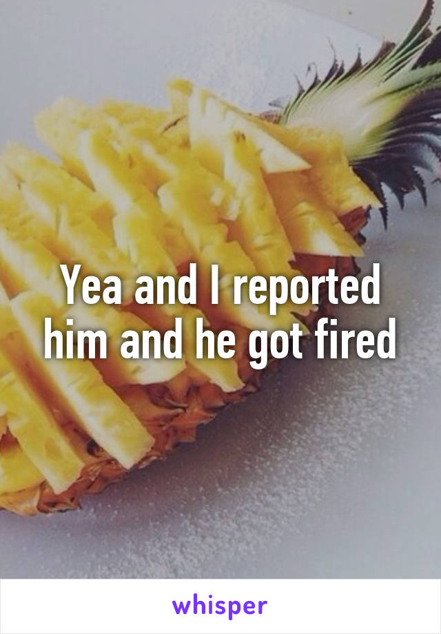 Yea and I reported him and he got fired