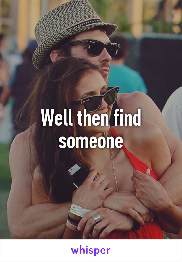 Well then find someone