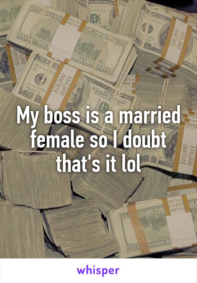 My boss is a married female so I doubt that's it lol