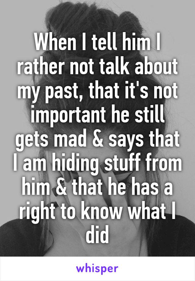 When I tell him I rather not talk about my past, that it's not important he still gets mad & says that I am hiding stuff from him & that he has a right to know what I did