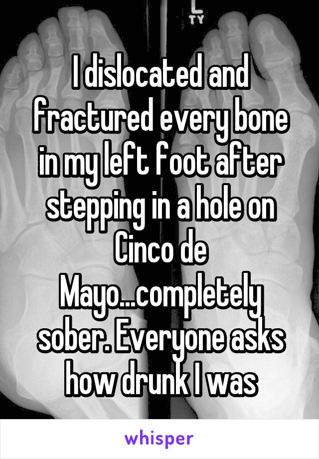 I dislocated and fractured every bone in my left foot after stepping in a hole on Cinco de Mayo...completely sober. Everyone asks how drunk I was