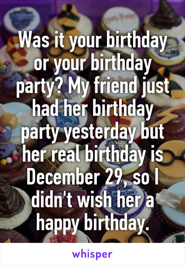 Was it your birthday or your birthday party? My friend just had her birthday party yesterday but her real birthday is December 29, so I didn't wish her a happy birthday.