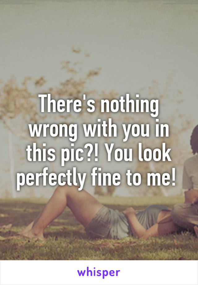 There's nothing wrong with you in this pic?! You look perfectly fine to me! 