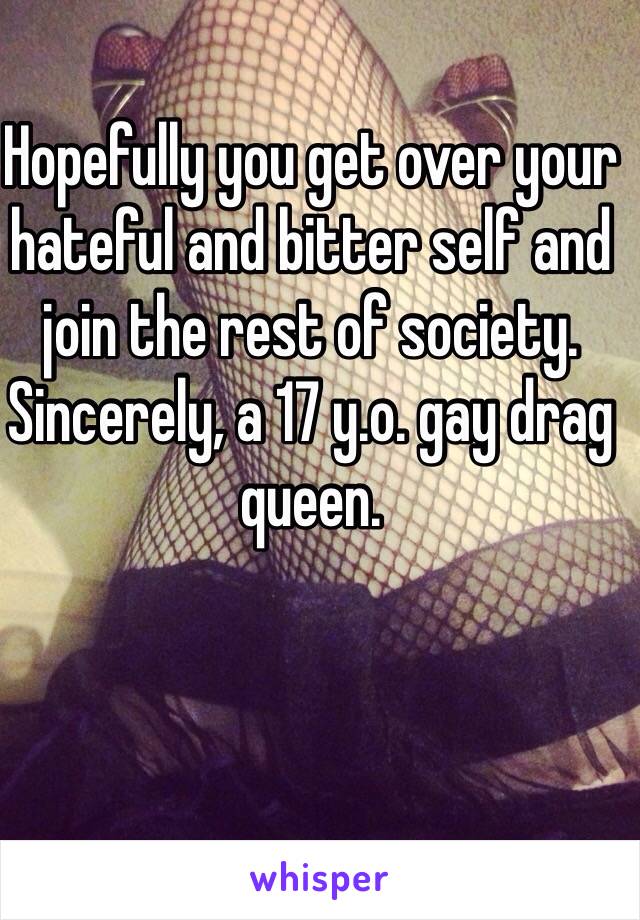 Hopefully you get over your hateful and bitter self and join the rest of society. Sincerely, a 17 y.o. gay drag queen. 