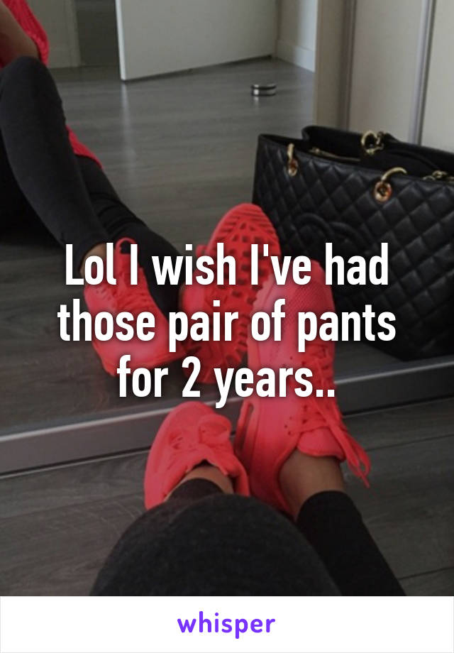 Lol I wish I've had those pair of pants for 2 years..