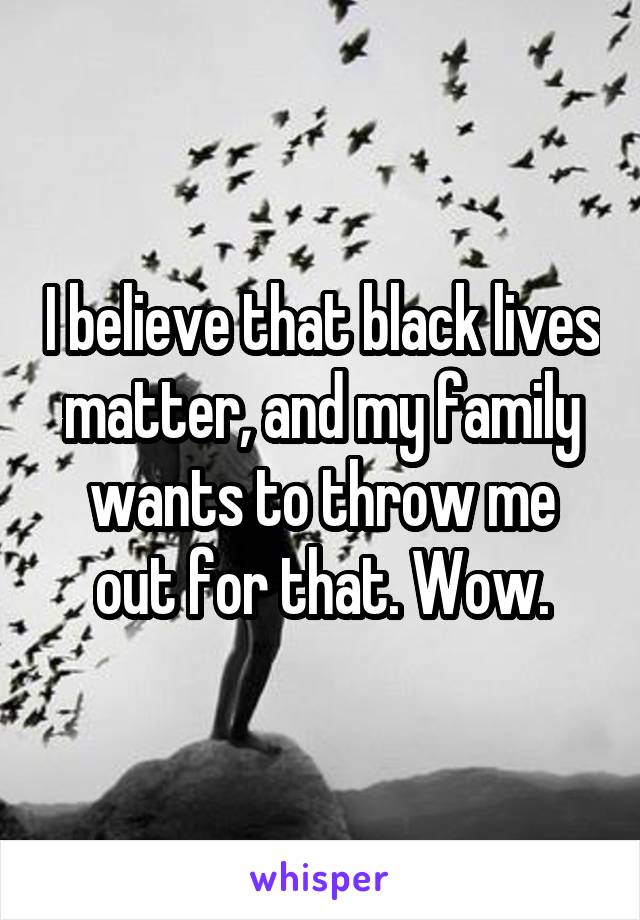 I believe that black lives matter, and my family wants to throw me out for that. Wow.