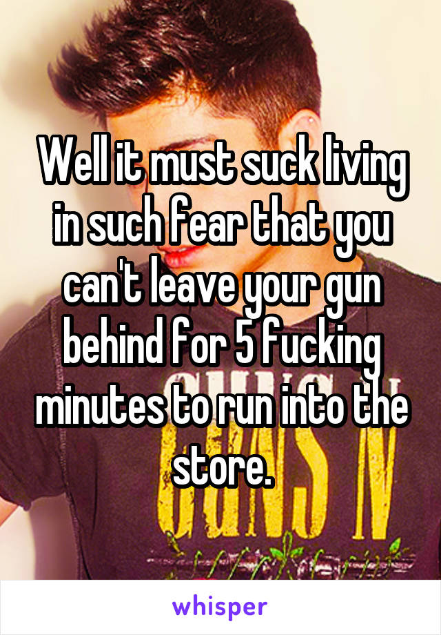 Well it must suck living in such fear that you can't leave your gun behind for 5 fucking minutes to run into the store.