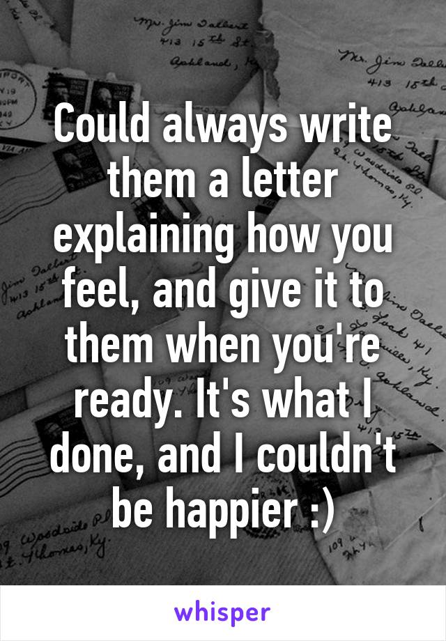 Could always write them a letter explaining how you feel, and give it to them when you're ready. It's what I done, and I couldn't be happier :)