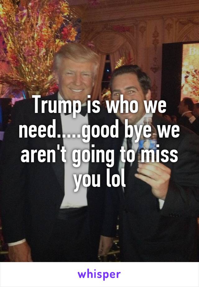 Trump is who we need.....good bye we aren't going to miss you lol