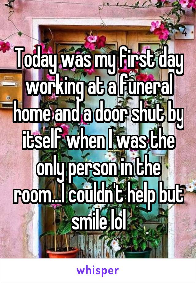 Today was my first day working at a funeral home and a door shut by itself when I was the only person in the room...I couldn't help but smile lol