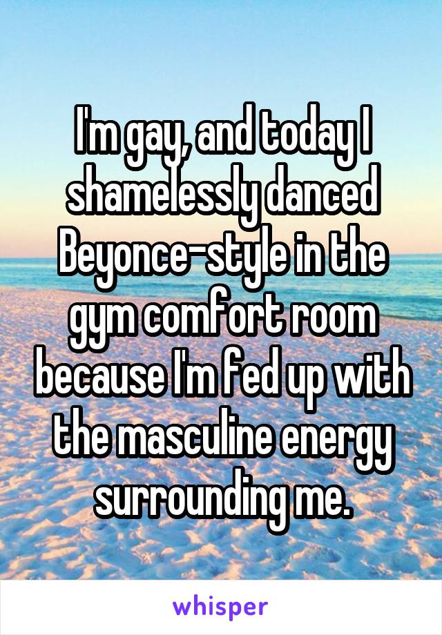 I'm gay, and today I shamelessly danced Beyonce-style in the gym comfort room because I'm fed up with the masculine energy surrounding me.