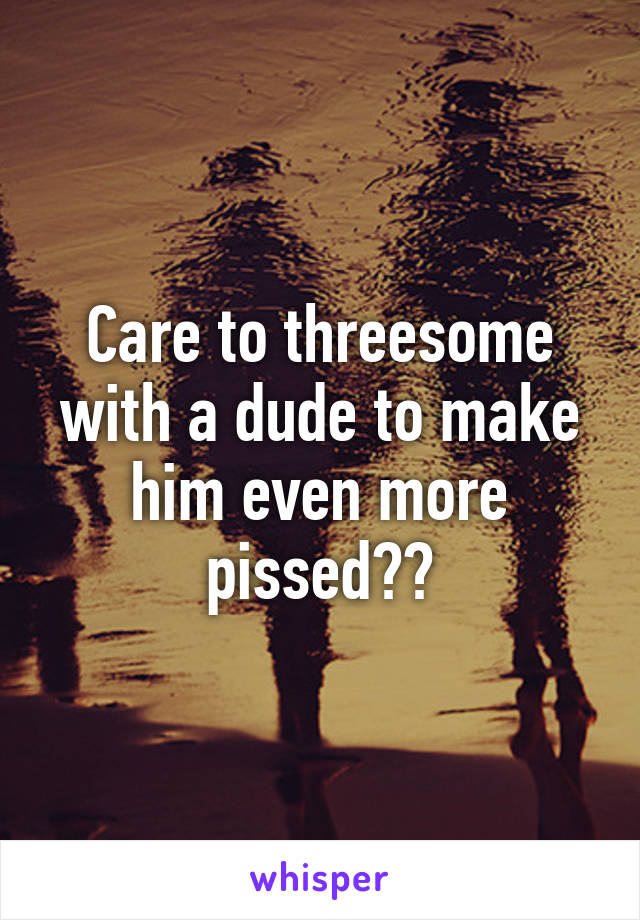 Care to threesome with a dude to make him even more pissed??