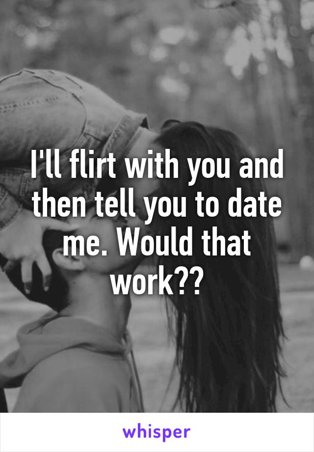 I'll flirt with you and then tell you to date me. Would that work??