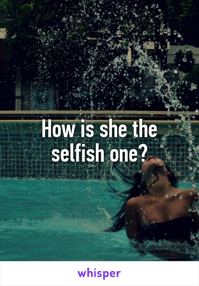 How is she the selfish one?