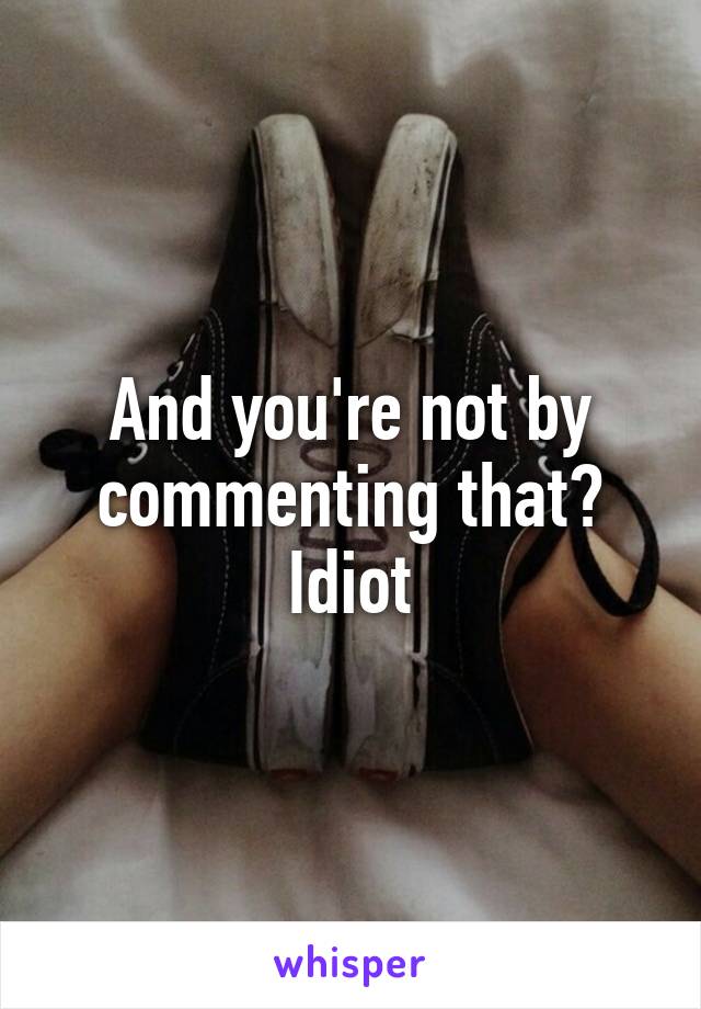 And you're not by commenting that? Idiot