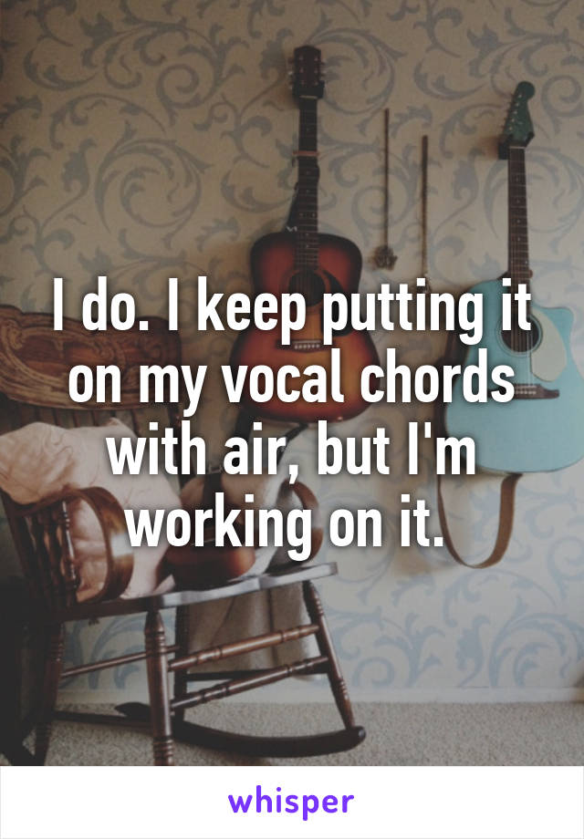 I do. I keep putting it on my vocal chords with air, but I'm working on it. 