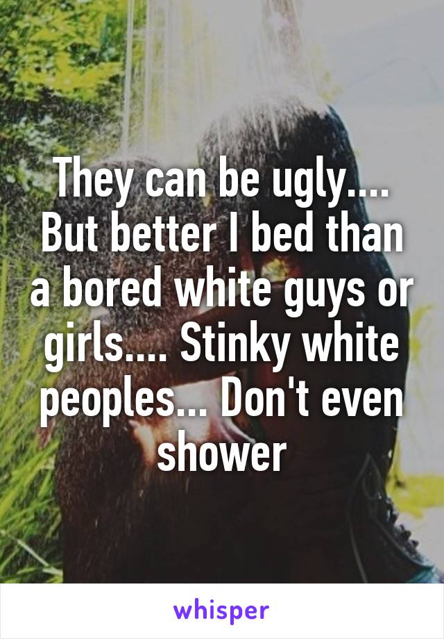 They can be ugly.... But better I bed than a bored white guys or girls.... Stinky white peoples... Don't even shower