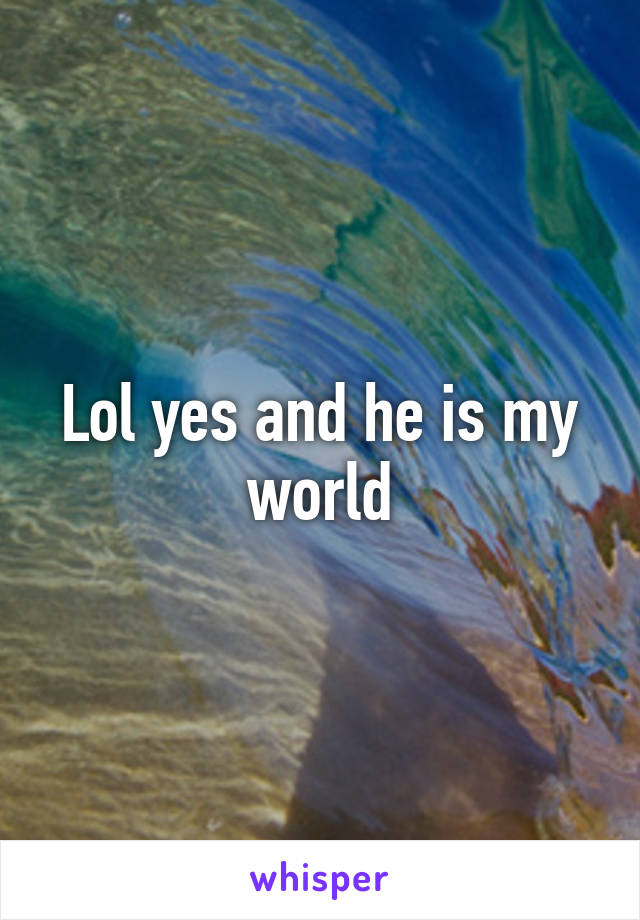 Lol yes and he is my world