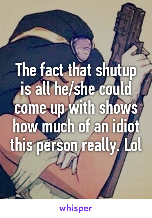 The fact that shutup is all he/she could come up with shows how much of an idiot this person really. Lol