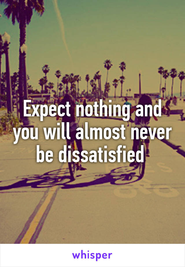 Expect nothing and you will almost never be dissatisfied 
