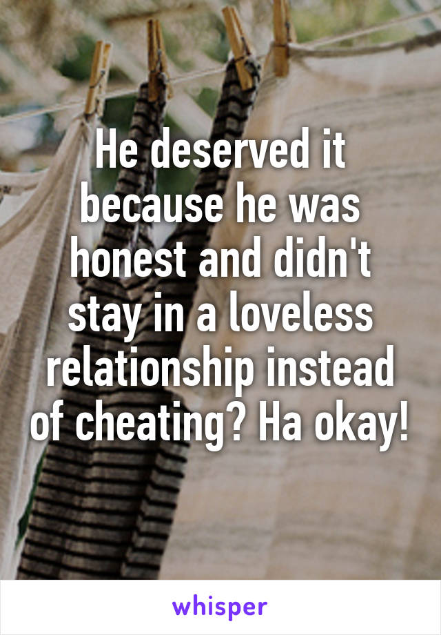 He deserved it because he was honest and didn't stay in a loveless relationship instead of cheating? Ha okay! 