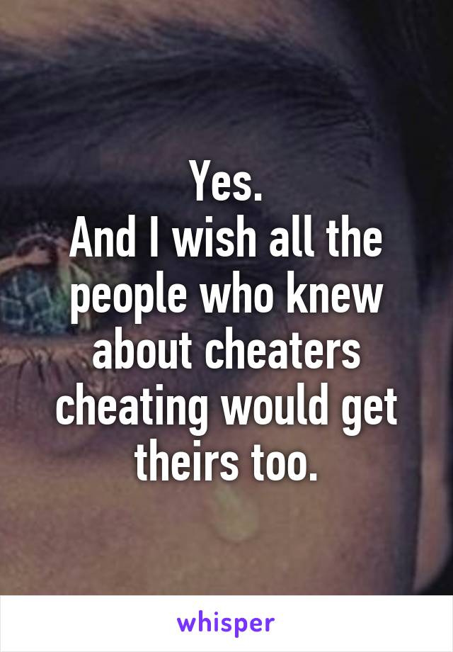 Yes.
And I wish all the people who knew about cheaters cheating would get theirs too.