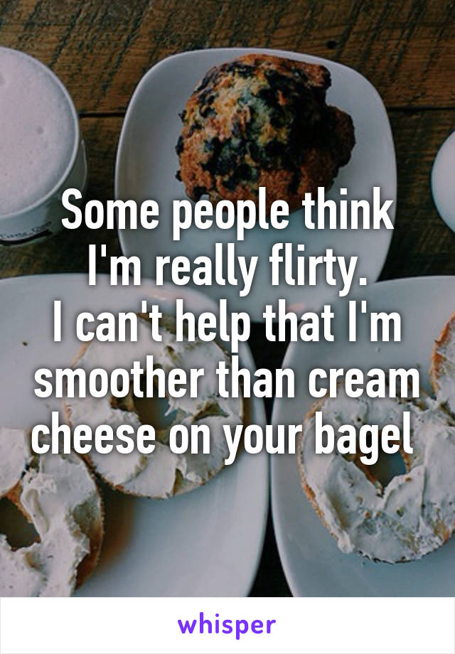 Some people think I'm really flirty.
I can't help that I'm smoother than cream cheese on your bagel 