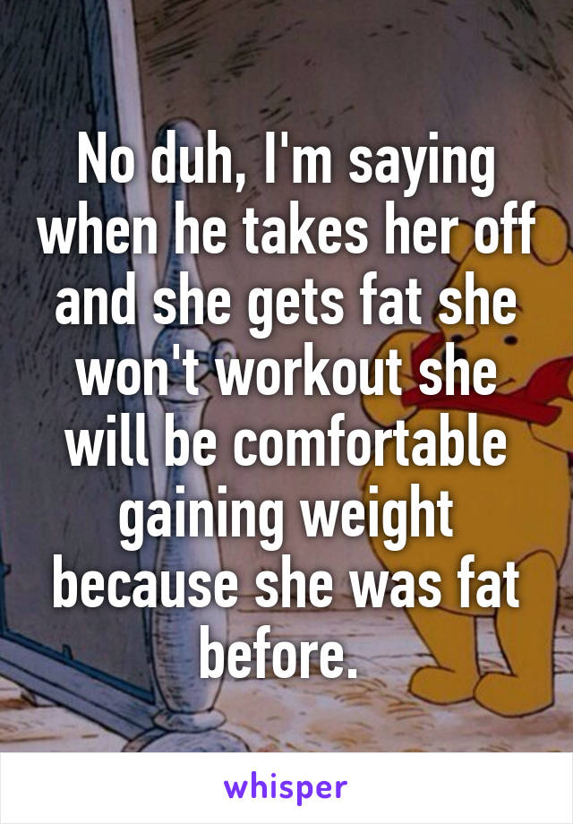 No duh, I'm saying when he takes her off and she gets fat she won't workout she will be comfortable gaining weight because she was fat before. 