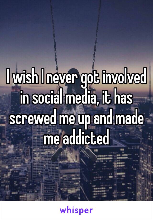 I wish I never got involved in social media, it has screwed me up and made me addicted 