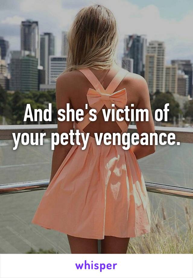 And she's victim of your petty vengeance. 