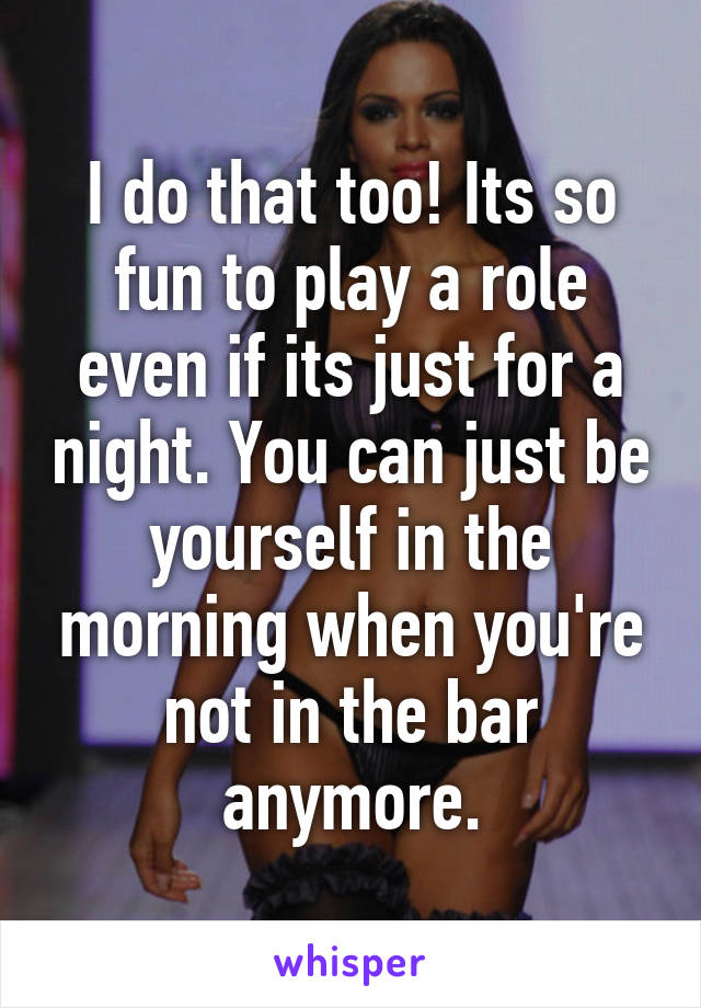 I do that too! Its so fun to play a role even if its just for a night. You can just be yourself in the morning when you're not in the bar anymore.