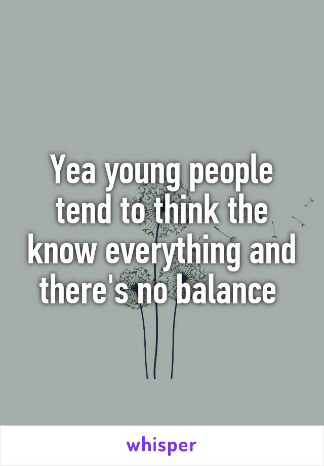 Yea young people tend to think the know everything and there's no balance 