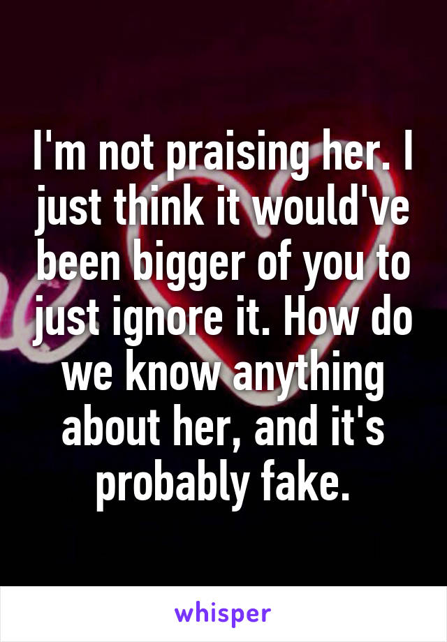 I'm not praising her. I just think it would've been bigger of you to just ignore it. How do we know anything about her, and it's probably fake.