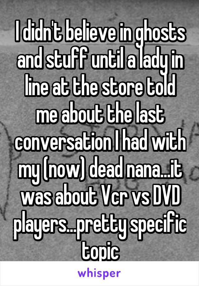 I didn't believe in ghosts and stuff until a lady in line at the store told me about the last conversation I had with my (now) dead nana...it was about Vcr vs DVD players...pretty specific topic