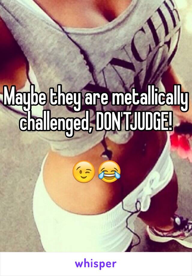 Maybe they are metallically challenged, DON'TJUDGE!

😉😂