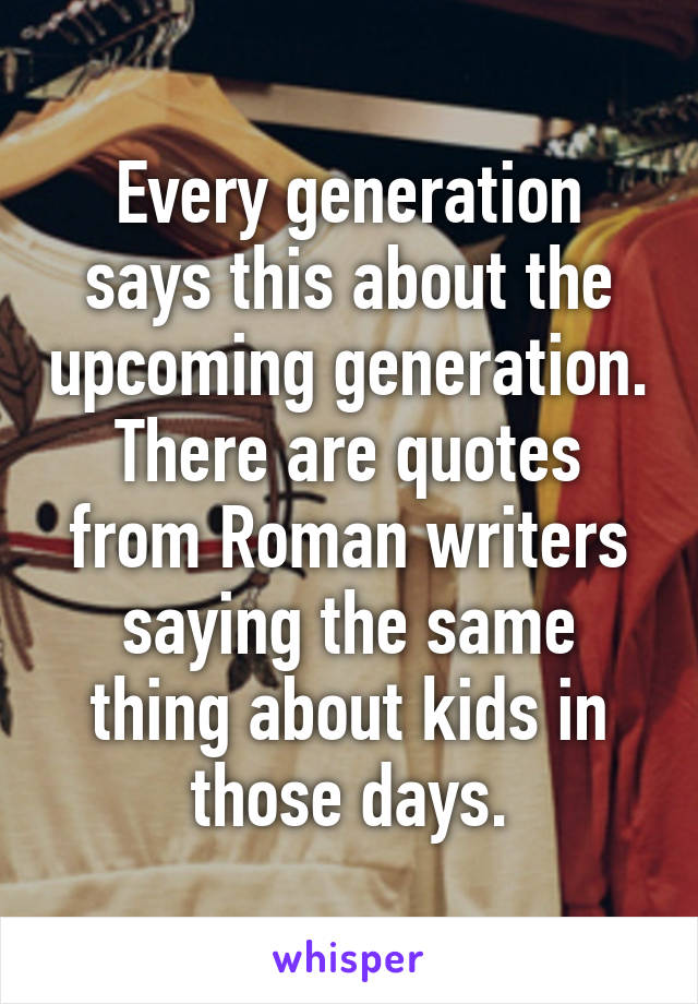 Every generation says this about the upcoming generation. There are quotes from Roman writers saying the same thing about kids in those days.